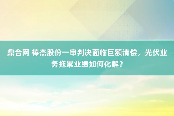 鼎合网 棒杰股份一审判决面临巨额清偿,光伏业务拖累业绩如何化解?
