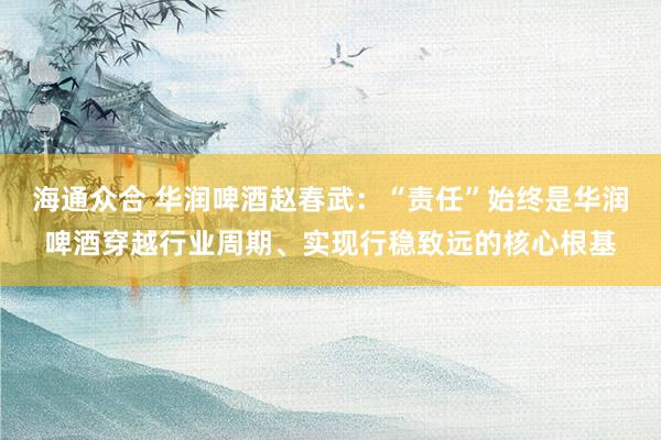 海通众合 华润啤酒赵春武:“责任”始终是华润啤酒穿越行业周期、实现行稳致远的核心根基