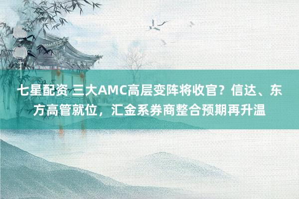 七星配资 三大AMC高层变阵将收官?信达、东方高管就位,汇金系券商整合预期再升温