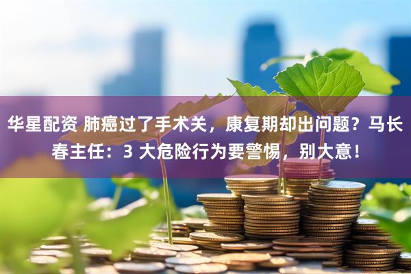 华星配资 肺癌过了手术关,康复期却出问题?马长春主任:3 大危险行为要警惕,别大意!