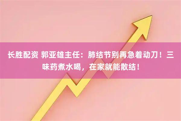长胜配资 郭亚雄主任:肺结节别再急着动刀!三味药煮水喝,在家就能散结!