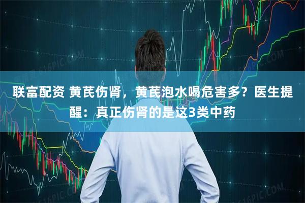联富配资 黄芪伤肾,黄芪泡水喝危害多?医生提醒:真正伤肾的是这3类中药