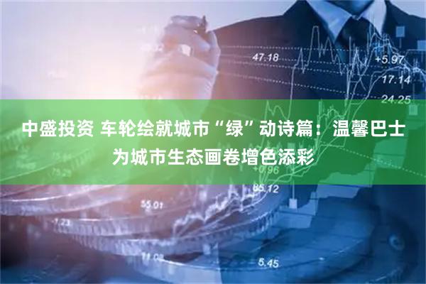 中盛投资 车轮绘就城市“绿”动诗篇:温馨巴士为城市生态画卷增色添彩