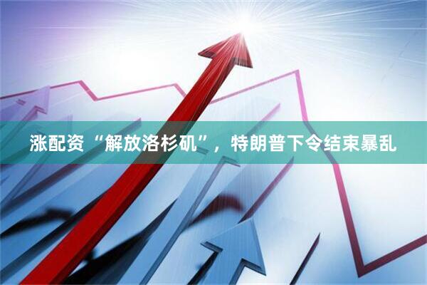 涨配资 “解放洛杉矶”,特朗普下令结束暴乱
