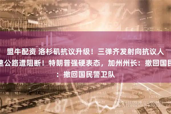 盟牛配资 洛杉矶抗议升级!三弹齐发射向抗议人群,高速公路遭阻断!特朗普强硬表态,加州州长:撤回国民警卫队