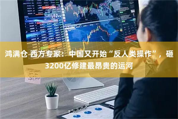 鸿满仓 西方专家:中国又开始“反人类操作”,砸3200亿修建最昂贵的运河