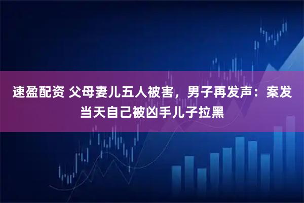 速盈配资 父母妻儿五人被害，男子再发声：案发当天自己被凶手儿子拉黑