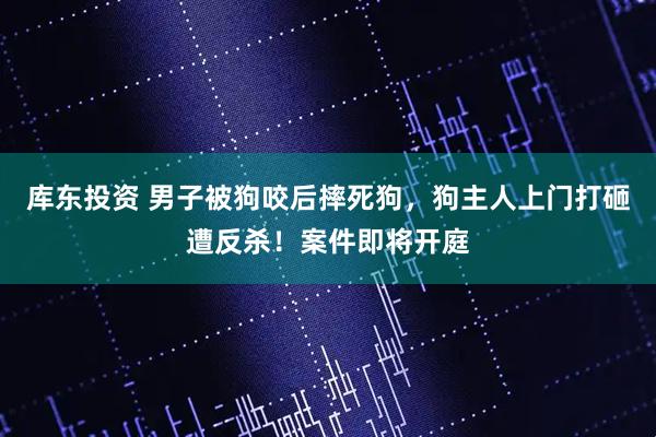 库东投资 男子被狗咬后摔死狗，狗主人上门打砸遭反杀！案件即将开庭