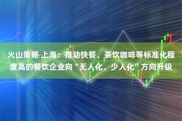火山策略 上海：推动快餐、茶饮咖啡等标准化程度高的餐饮企业向“无人化、少人化”方向升级