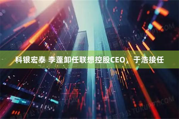 科银宏泰 李蓬卸任联想控股CEO，于浩接任
