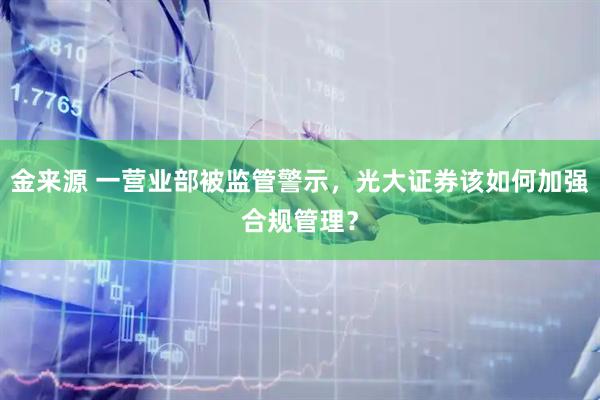 金来源 一营业部被监管警示，光大证券该如何加强合规管理？