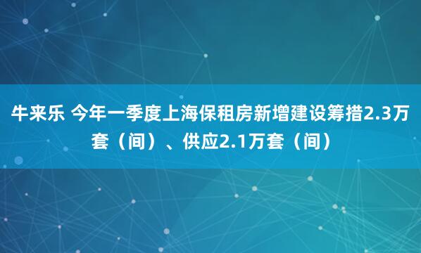 牛来乐 今年一季度上海保租房新增建设筹措2.3万套（间）、供应2.1万套（间）