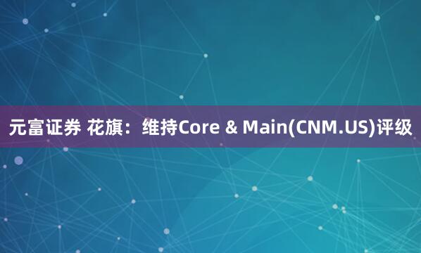 元富证券 花旗：维持Core & Main(CNM.US)评级