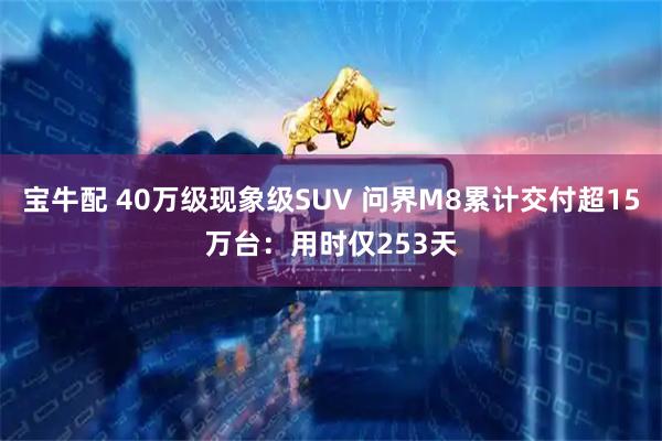 宝牛配 40万级现象级SUV 问界M8累计交付超15万台:用时仅253天