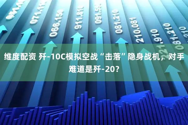 维度配资 歼-10C模拟空战“击落”隐身战机，对手难道是歼-20？