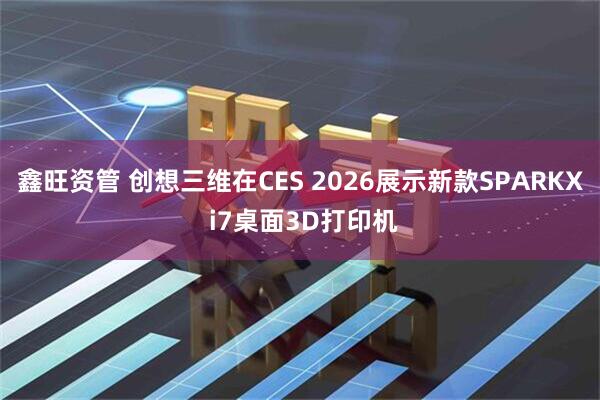 鑫旺资管 创想三维在CES 2026展示新款SPARKX i7桌面3D打印机