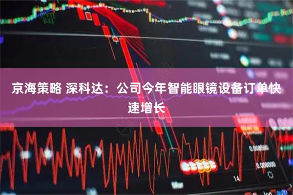 京海策略 深科达：公司今年智能眼镜设备订单快速增长