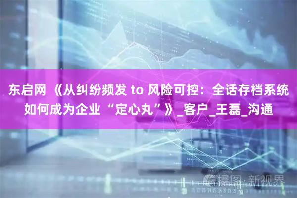 东启网 《从纠纷频发 to 风险可控：全话存档系统如何成为企业 “定心丸”》_客户_王磊_沟通
