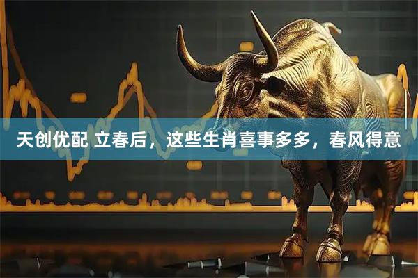 天创优配 立春后，这些生肖喜事多多，春风得意